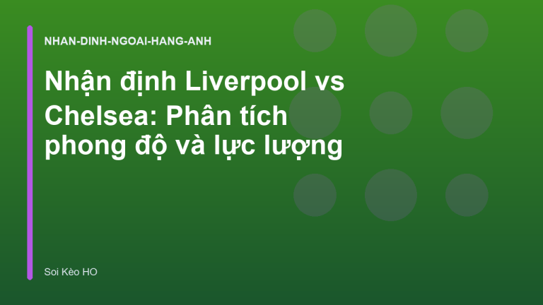 Nhận định Liverpool vs Chelsea: Phân tích phong độ và lực lượng
